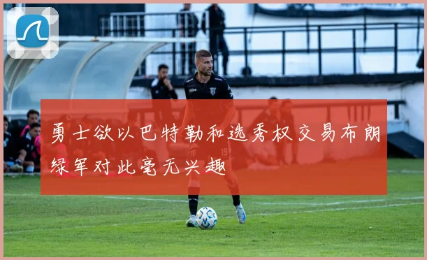 勇士欲以巴特勒和选秀权交易布朗绿军对此毫无兴趣